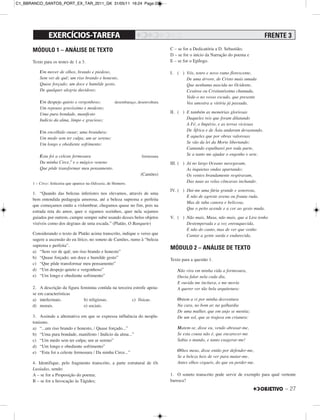 – 27
MÓDULO 1 – ANÁLISE DE TEXTO
Texto para os testes de 1 a 3.
Um mover de olhos, brando e piedoso,
Sem ver de quê; um riso brando e honesto,
Quase forçado; um doce e humilde gesto,
De qualquer alegria duvidoso;
Um despejo quieto e vergonhoso; desembaraço, desenvoltura
Um repouso gravíssimo e modesto;
Uma pura bondade, manifesto
Indício da alma, limpo e gracioso;
Um encolhido ousar; uma brandura;
Um medo sem ter culpa; um ar sereno;
Um longo e obediente sofrimento:
Esta foi a celeste fermosura formosura
Da minha Circe,1 e o mágico veneno
Que pôde transformar meu pensamento.
(Camões)
1 – Circe: feiticeira que aparece na Odisseia, de Homero.
1. “Quando das belezas inferiores nos elevamos, através de uma
bem entendida pedagogia amorosa, até a beleza suprema e perfeita
que começamos então a vislumbrar, chegamos quase no fim, pois na
estrada reta do amor, quer o sigamos sozinhos, quer nela sejamos
guiados por outrem, cumpre sempre subir usando desses belos objetos
visíveis como dos degraus de uma escada.” (Platão, O Banquete)
Considerando o texto de Platão acima transcrito, indique o verso que
sugere a ascensão do eu lírico, no soneto de Camões, rumo à “beleza
suprema e perfeita”.
a) “Sem ver de quê; um riso brando e honesto”
b) “Quase forçado; um doce e humilde gesto”
c) “Que pôde transformar meu pensamento”
d) “Um despejo quieto e vergonhoso”
e) “Um longo e obediente sofrimento”
2. A descrição da figura feminina contida na terceira estrofe apoia-
se em características
a) intelectuais. b) religiosas. c) físicas.
d) morais. e) sociais.
3. Assinale a alternativa em que se expressa influência do neopla-
tonismo.
a) “...um riso brando e honesto, / Quase forçado...”
b) “Uma pura bondade, manifesto / Indício da alma...”
c) “Um medo sem ter culpa; um ar sereno”
d) “Um longo e obediente sofrimento”
e) “Esta foi a celeste fermosura / Da minha Circe...”
4. Identifique, pelo fragmento transcrito, a parte estrutural de Os
Lusíadas, sendo:
A – se for a Proposição do poema;
B – se for a Invocação às Tágides;
C – se for a Dedicatória a D. Sebastião;
D – se for o início da Narração do poema e
E – se for o Epílogo.
I. ( ) Vós, tenro e novo ramo florescente,
De uma árvore, de Cristo mais amada
Que nenhuma nascida no Ocidente,
Cesárea ou Cristianíssima chamada,
Vede-o no vosso escudo, que presente
Vos amostra a vitória já passada.
II. ( ) E também as memórias gloriosas
Daqueles reis que foram dilatando
A Fé, o Império, e as terras viciosas
De África e de Ásia andaram devastando,
E aqueles que por obras valorosas
Se vão da lei da Morte libertando:
Cantando espalharei por toda parte,
Se a tanto me ajudar o engenho e arte.
III. ( ) Já no largo Oceano navegavam,
As inquietas ondas apartando;
Os ventos brandamente respiravam,
Das naus as velas côncavas inchando.
IV. ( ) Dai-me uma fúria grande e sonorosa,
E não de agreste avena ou frauta ruda,
Mas de tuba canora e belicosa,
Que o peito acende e a cor ao gesto muda.
V. ( ) Não mais, Musa, não mais, que a Lira tenho
Destemperada e a voz enrouquecida,
E não do canto, mas de ver que venho
Cantar a gente surda e endurecida.
MÓDULO 2 – ANÁLISE DE TEXTO
Texto para a questão 1.
Não vira em minha vida a formosura,
Ouvia falar nela cada dia,
E ouvida me incitava, e me movia
A querer ver tão bela arquitetura:
Ontem a vi por minha desventura
Na cara, no bom ar, na galhardia
De uma mulher, que em anjo se mentia;
De um sol, que se trajava em criatura:
Matem-se, disse eu, vendo abrasar-me,
Se esta cousa não é, que encarecer-me
Sabia o mundo, e tanto exagerar-me!
Olhos meus, disse então por defender-me,
Se a beleza heis de ver para matar-me,
Antes olhos cegueis, do que eu perder-me.
1. O soneto transcrito pode servir de exemplo para qual vertente
barroca?
FRENTE 3
C1_BBRANCO_SANTOS_PORT_EX_TAR_2011_GK 31/05/11 16:24 Page 27
 