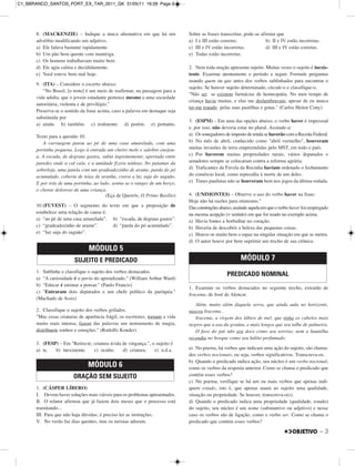 8. (MACKENZIE) – Indique a única alternativa em que há um
advérbio modificando um adjetivo.
a) Ele falava bastante rapidamente.
b) Um pão bem quente com manteiga.
c) Os homens trabalhavam muito bem.
d) Ele agiu calma e decididamente.
e) Você esteve bem mal hoje.
9. (ITA) – Considere o excerto abaixo:
“No Brasil, [o trote] é um meio de reafirmar, na passagem para a
vida adulta, que o jovem estudante pertence mesmo a uma sociedade
autoritária, violenta e de privilégio.”
Preserva-se o sentido da frase acima, caso a palavra em destaque seja
substituída por
a) ainda. b) também. c) realmente. d) porém. e) portanto.
Texto para a questão 10.
A carruagem parou ao pé de uma casa amarelada, com uma
portinha pequena. Logo à entrada um cheiro mole e salobro enojou-
a. A escada, de degraus gastos, subia ingrememente, apertada entre
paredes onde a cal caía, e a umidade fizera nódoas. No patamar da
sobreloja, uma janela com um gradeadozinho de arame, parda do pó
acumulado, coberta de teias de aranha, coava a luz suja do saguão.
E por trás de uma portinha, ao lado, sentia-se o ranger de um berço,
o chorar doloroso de uma criança.
(Eça de Queirós, O Primo Basílio)
10.(FUVEST) – O segmento do texto em que a preposição de
estabelece uma relação de causa é:
a) “ao pé de uma casa amarelada”. b) “escada, de degraus gastos”.
c) “gradeadozinho de arame”. d) “parda do pó acumulado”.
e) “luz suja do saguão”.
1. Sublinhe e classifique o sujeito dos verbos destacados.
a) "A curiosidade é o pavio do aprendizado." (William Arthur Ward)
b) "Educar é ensinar a pensar." (Paulo Francis)
c) "Entraram dois deputados e um chefe político da paróquia."
(Machado de Assis)
2. Classifique o sujeito dos verbos grifados.
"Mas essas criaturas de aparência frágil, os escritores, tornam a vida
muito mais intensa, fazem das palavras um instrumento de magia,
distribuem sonhos e emoções." (Rodolfo Konder)
3. (FESP) – Em "Retira-te, criatura ávida de vingança.", o sujeito é
a) te. b) inexistente. c) oculto. d) criatura. e) n.d.a.
1. (CÁSPER LÍBERO)
I. Devem haver soluções mais viáveis para os problemas apresentados.
II. O relator afirmou que já fazem dois meses que o processo está
tramitando...
III. Para que não haja dúvidas, é preciso ler as instruções.
V. No verão faz dias quentes, mas os turistas adoram.
Sobre as frases transcritas, pode-se afirmar que
a) I e III estão corretas. b) II e IV estão incorretas.
c) III e IV estão incorretas. d) III e IV estão corretas.
e) Todas estão incorretas.
2. Nem toda oração apresenta sujeito. Muitas vezes o sujeito é inexis-
tente. Examine atentamente o período a seguir. Formule perguntas
usando quem ou que antes dos verbos sublinhados para encontrar o
sujeito. Se houver sujeito determinado, circule-o e classifique-o.
"Não sei se existem farmácias de homeopatia. No meu tempo de
criança havia muitas, e elas me deslumbravam, apesar de eu nunca
ter-me tratado pelas suas pastilhas e gotas." (Carlos Heitor Cony)
3. (ESPM) – Em uma das opções abaixo, o verbo haver é impessoal
e, por isso, não deveria estar no plural. Assinale-a:
a) Os sonegadores de imposto de renda se haverão com a Receita Federal.
b) No mês de abril, conhecido como "abril vermelho", houveram
muitas invasões de terra empreendidas pelo MST, em todo o país.
c) Por haverem muitas propriedades rurais, vários deputados e
senadores sempre se colocaram contra a reforma agrária.
d) Traficantes da Favela da Rocinha haviam ordenado o fechamento
do comércio local, como represália à morte de um deles.
e) Times paulistas não se houveram bem nos jogos da última rodada.
4. (UNIMONTES) – Observe o uso do verbo haver na frase:
Hoje não há razões para otimismo."
Dasconstruçõesabaixo,assinaleaquelaemqueoverbo haver foi empregado
na mesma acepção (= sentido) em que foi usado no exemplo acima.
a) Havia fontes a borbulhar no coração.
b) Haveria de descobrir a beleza das pequenas coisas.
c) Houve-se muito bem o rapaz na singular situação em que se meteu.
d) O autor houve por bem suprimir um trecho de sua crônica.
1. Examine os verbos destacados no seguinte trecho, extraído de
Iracema, de José de Alencar.
Além, muito além daquela serra, que ainda aula no horizonte,
nasceu Iracema .
Iracema, a virgem dos lábios de mel, que tinha os cabelos mais
negros que a asa da graúna, e mais longos que seu talhe de palmeira.
O favo do jati não era doce como seu sorriso; nem a baunilha
recendia no bosque como seu hálito perfumado.
a) No poema, há verbos que indicam uma ação do sujeito, são chama-
dos verbos nocionais, ou seja, verbos significativos. Transcreva-os.
b) Quando o predicado indica ação, seu núcleo é um verbo nocional,
como os verbos da resposta anterior. Como se chama o predicado que
contém esses verbos?
c) No poema, verifique se há um ou mais verbos que apenas indi-
quem estado, isto é, que apenas unam ao sujeito uma qualidade,
situação ou propriedade. Se houver, transcreva-o(s).
d) Quando o predicado indica uma propriedade (qualidade, estado)
do sujeito, seu núcleo é um nome (substantivo ou adjetivo) e nesse
caso os verbos são de ligação, como o verbo ser. Como se chama o
predicado que contém esses verbos?
MÓDULO 6
ORAÇÃO SEM SUJEITO
MÓDULO 7
PREDICADO NOMINAL
MÓDULO 5
SUJEITO E PREDICADO
– 3
C1_BBRANCO_SANTOS_PORT_EX_TAR_2011_GK 31/05/11 16:28 Page 3
 