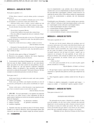 30 –
MÓDULO 5 – ANÁLISE DE TEXTO
Texto para as questões 1 e 2.
O Pajé vibrou o maracá e saiu da cabana, porém o estrangeiro
não ficou só.
Iracema voltara com as mulheres chamadas para servir o hóspe-
de de Araquém e os guerreiros vindos para obedecer-lhe.
— Guerreiro branco, disse a virgem, o prazer embale tua rede
durante a noite; e o sol traga luz a teus olhos, alegria à tua alma.
E assim dizendo, Iracema tinha o lábio trêmulo e úmida a pálpe-
bra.
— Tu me deixas? perguntou Martim.
— As mais belas mulheres da grande taba contigo ficam.
— Para elas a filha de Araquém não devia ter conduzido o hóspe-
de à cabana do Pajé.
— Estrangeiro, Iracema não pode ser tua serva. É ela que guarda
o segredo da jurema e o mistério do sonho. Sua mão fabrica para o
Pajé a bebida de Tupã.
O guerreiro cristão atravessou a cabana e sumiu-se na treva.
(José de Alencar, Iracema)
1. — Estrangeiro, Iracema não pode ser tua serva. É ela que guarda
o segredo da jurema e o mistério do sonho. Sua mão fabrica para o
Pajé a bebida de Tupã.
a) No trecho acima, quem se dirige ao “estrangeiro”?
b) Reescreva essa passagem, valendo-se das marcas linguísticas
correspondentes à primeira pessoa do discurso.
2. A antonomásia é uma figura de linguagem que “consiste em subs-
tituir um nome de objeto, entidade, pessoa etc. por outra denomi-
nação, que pode ser um nome comum (ou uma perífrase), um gen-
tílico, um adjetivo etc., que seja sugestivo, explicativo, laudatório,
eufêmico, irônico ou pejorativo e que caracterize uma qualidade
universal ou conhecida do possuidor” (Dicionário Houaiss). Dê dois
exemplos de antonomásia presentes no trecho de Alencar.
Texto para o teste 3.
Verdes mares bravios de minha terra natal, onde canta a jandaia
nas frondes da carnaúba;
Verdes mares que brilhais como líquida esmeralda aos raios do
sol nascente, perlongando as alvas praias ensombradas de coquei-
ros;
Serenai, verdes mares, e alisai docemente a vaga impetuosa para
que o barco aventureiro manso resvale à flor das águas.
(José de Alencar, Iracema)
3. (PUC-SP) – No texto apresentado, o uso repetitivo da expressão
verdes mares e os verbos serenai e alisai, indicadores de ação do
agente natural, imprimem ao trecho um tom poético apoiado em duas
figuras de linguagem:
a) anáfora e prosopopeia. b) pleonasmo e metáfora.
c) antítese e inversão. d) apóstrofe e metonímia.
e) metáfora e hipérbole.
4. Tomando como base um estudo do crítico E. M. Forster, Antonio
Candido, ao se referir às Memórias, fala de personagens planas (flat
characters), que são os tipos, dotados sempre das mesmas caracterís-
ticas de comportamento e que, portanto, não se alteram psicologi-
camente (isto é, em seu comportamento) no decorrer da história. Exis-
tem, por outro lado, as personagens “esféricas” (round characters, na
expressão do mesmo crítico). Estas últimas mudam de comportamento
no curso dos acontecimentos e, portanto, não são inteiramente
previsíveis.
Considerando essas informações, é correto concluir que as persona-
gens “esféricas” estão para os tipos (personagens planas), assim como
a) as personagens sociais estão para as personagens típicas.
b) o nome da personagem está para a sua profissão.
c) o acontecimento está para o protagonista.
d) a norma está para a singularidade.
e) o convencionalismo está para o anticonvencionalismo.
MÓDULO 6 – ANÁLISE DE TEXTO
Texto para as questões de 1 a 3.
No largo, por trás da estação, debaixo dos eucaliptos, que revi
com gosto, esperavam os três cavalos e dois belos burros brancos, um
com cadeirinha para a Teresa, outro com um cesto de verga, para
meter dentro o heroico Jacintinho, um e outro servidos à estribeira,
por um criado. Eu ajudara a prima Joaninha a montar, quando o
carregador apareceu com um maço de jornais e papéis, que eu
esquecera na carruagem. Era uma papelada, de que sortira na
Estação de Orleães, toda recheada de mulheres nuas, de historietas
sujas, de parisianismo, de erotismo. Jacinto, que as reconhecera,
gritou rindo.
— Deita isso fora!
E eu atirei, para um montão de lixo, ao canto do pátio, aquele
pútrido rebotalho de civilização.
(Eça de Queirós, A Cidade e as Serras)
1. Em que lugar se passa a ação desse fragmento? Cite seu nome,
caracterize-o e apresente duas palavras ou frases que comprovem sua
resposta.
2. Neste fragmento, aparece a antítese central do livro. De que se
trata?
3. Observe os adjetivos empregados e responda: qual espaço — o
campo ou a cidade — é “moralmente” superior, segundo o trecho?
MÓDULO 7 – ANÁLISE DE TEXTO
Texto para os testes de 1 a 3.
FILOSOFIA DOS EPITÁFIOS
Saí, afastando-me dos grupos, e fingindo ler os epitáfios. E, aliás,
gosto dos epitáfios; eles são, entre a gente civilizada, uma expressão
daquele pio e secreto egoísmo que induz o homem a arrancar à morte
um farrapo ao menos da sombra que passou. Daí vem, talvez, a
tristeza inconsolável dos que sabem os seus mortos na vala comum;
parece-lhes que a podridão anônima os alcança a eles mesmos.
(Machado de Assis, Memórias Póstumas de Brás Cubas)
C1_BBRANCO_SANTOS_PORT_EX_TAR_2011_GK 31/05/11 16:24 Page 30
 