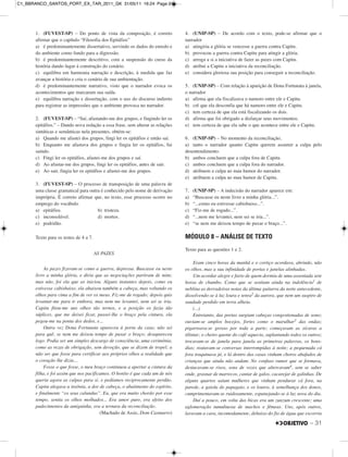 – 31
1. (FUVEST-SP) – Do ponto de vista da composição, é correto
afirmar que o capítulo “Filosofia dos Epitáfios”
a) é predominantemente dissertativo, servindo os dados do enredo e
do ambiente como fundo para a digressão.
b) é predominantemente descritivo, com a suspensão do curso da
história dando lugar à construção do cenário.
c) equilibra em harmonia narração e descrição, à medida que faz
avançar a história e cria o cenário de sua ambientação.
d) é predominantemente narrativo, visto que o narrador evoca os
acontecimentos que marcaram sua saída.
e) equilibra narração e dissertação, com o uso do discurso indireto
para registrar as impressões que o ambiente provoca no narrador.
2. (FUVEST-SP) – “Saí, afastando-me dos grupos, e fingindo ler os
epitáfios.” – Dando nova redação a essa frase, sem alterar as relações
sintáticas e semânticas nela presentes, obtém-se:
a) Quando me afastei dos grupos, fingi ler os epitáfios e então saí.
b) Enquanto me afastava dos grupos e fingia ler os epitáfios, fui
saindo.
c) Fingi ler os epitáfios, afastei-me dos grupos e saí.
d) Ao afastar-me dos grupos, fingi ler os epitáfios, antes de sair.
e) Ao sair, fingia ler os epitáfios e afastei-me dos grupos.
3. (FUVEST-SP) – O processo de transposição de uma palavra de
uma classe gramatical para outra é conhecido pelo nome de derivação
imprópria. É correto afirmar que, no texto, esse processo ocorre no
emprego do vocábulo
a) epitáfios. b) tristeza.
c) inconsolável. d) mortos.
e) podridão.
Texto para os testes de 4 a 7.
AS PAZES
As pazes fizeram-se como a guerra, depressa. Buscasse eu neste
livro a minha glória, e diria que as negociações partiram de mim;
mas não, foi ela que as iniciou. Alguns instantes depois, como eu
estivesse cabisbaixo, ela abaixou também a cabeça, mas voltando os
olhos para cima a fim de ver os meus. Fiz-me de rogado; depois quis
levantar-me para ir embora, mas nem me levantei, nem sei se iria.
Capitu fitou-me uns olhos tão ternos, e a posição os fazia tão
súplices, que me deixei ficar, passei-lhe o braço pela cintura, ela
pegou-me na ponta dos dedos, e...
Outra vez Dona Fortunata apareceu à porta da casa; não sei
para quê, se nem me deixou tempo de puxar o braço; desapareceu
logo. Podia ser um simples descargo de consciência, uma cerimônia,
como as rezas de obrigação, sem devoção, que se dizem de tropel; a
não ser que fosse para certificar aos próprios olhos a realidade que
o coração lhe dizia...
Fosse o que fosse, o meu braço continuou a apertar a cintura da
filha, e foi assim que nos pacificamos. O bonito é que cada um de nós
queria agora as culpas para si, e pedíamos reciprocamente perdão.
Capitu alegava a insônia, a dor de cabeça, o abatimento do espírito,
e finalmente “os seus calundus”. Eu, que era muito chorão por esse
tempo, sentia os olhos molhados... Era amor puro, era efeito dos
padecimentos da amiguinha, era a ternura da reconciliação.
(Machado de Assis, Dom Casmurro)
4. (UNIP-SP) – De acordo com o texto, pode-se afirmar que o
narrador
a) atingiria a glória se vencesse a guerra contra Capitu.
b) provocou a guerra contra Capitu para atingir a glória.
c) arroga a si a iniciativa de fazer as pazes com Capitu.
d) atribui a Capitu a iniciativa da reconciliação.
e) considera gloriosa sua posição para conseguir a reconciliação.
5. (UNIP-SP) – Com relação à aparição de Dona Fortunata à janela,
o narrador
a) afirma que ela fiscalizava o namoro entre ele e Capitu.
b) crê que ela desconfia que há namoro entre ele e Capitu.
c) tem certeza de que ela está fiscalizando os dois.
d) afirma que foi obrigado a disfarçar seus movimentos.
e) tem certeza de que ela sabe o que acontece entre ele e Capitu.
6. (UNIP-SP) – No momento da reconciliação,
a) tanto o narrador quanto Capitu querem assumir a culpa pelo
desentendimento.
b) ambos concluem que a culpa fora de Capitu.
c) ambos concluem que a culpa fora do narrador.
d) atribuem a culpa ao mau humor do narrador.
e) atribuem a culpa ao mau humor de Capitu.
7. (UNIP-SP) – A indecisão do narrador aparece em:
a) “Buscasse eu neste livro a minha glória...”.
b) “...como eu estivesse cabisbaixo...”.
c) “Fiz-me de rogado...”.
d) “...nem me levantei, nem sei se iria...”.
e) “se nem me deixou tempo de puxar o braço...”.
MÓDULO 8 – ANÁLISE DE TEXTO
Texto para as questões 1 e 2.
Eram cinco horas da manhã e o cortiço acordava, abrindo, não
os olhos, mas a sua infinidade de portas e janelas alinhadas.
Um acordar alegre e farto de quem dormiu de uma assentada sete
horas de chumbo. Como que se sentiam ainda na indolência1 de
neblina as derradeiras notas da última guitarra da noite antecedente,
dissolvendo-se à luz loura e tenra2 da aurora, que nem um suspiro de
saudade perdido em terra alheia.
(...)
Entretanto, das portas surgiam cabeças congestionadas de sono;
ouviam-se amplos bocejos, fortes como o marulhar3 das ondas;
pigarreava-se grosso por toda a parte; começavam as xícaras a
tilintar; o cheiro quente do café aquecia, suplantando todos os outros;
trocavam-se de janela para janela as primeiras palavras, os bons-
dias; reatavam-se conversas interrompidas à noite; a pequenada cá
fora traquinava já, e lá dentro das casas vinham choros abafados de
crianças que ainda não andam. No confuso rumor que se formava,
destacavam-se risos, sons de vozes que altercavam4, sem se saber
onde, grasnar de marrecos, cantar de galos, cacarejar de galinhas. De
alguns quartos saíam mulheres que vinham pendurar cá fora, na
parede, a gaiola do papagaio, e os louros, à semelhança dos donos,
cumprimentavam-se ruidosamente, espanejando-se à luz nova do dia.
Daí a pouco, em volta das bicas era um zunzum crescente; uma
aglomeração tumultuosa de machos e fêmeas. Uns, após outros,
lavavam a cara, incomodamente, debaixo do fio de água que escorria
C1_BBRANCO_SANTOS_PORT_EX_TAR_2011_GK 31/05/11 16:24 Page 31
 