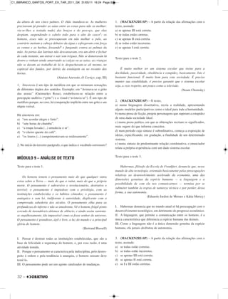 32 –
da altura de uns cinco palmos. O chão inundava-se. As mulheres
precisavam já prender as saias entre as coxas para não as molhar;
via-se-lhes a tostada nudez dos braços e do pescoço, que elas
despiam, suspendendo o cabelo todo para o alto do casco5; os
homens, esses não se preocupavam em não molhar o pelo, ao
contrário metiam a cabeça debaixo da água e esfregavam com força
as ventas e as barbas, fossando6 e fungando contra as palmas da
mão. As portas das latrinas não descansavam, era um abrir e fechar
de cada instante, um entrar e sair sem tréguas. Não se demoravam lá
dentro e vinham ainda amarrando as calças ou as saias; as crianças
não se davam ao trabalho de lá ir, despachavam-se ali mesmo, no
capinzal dos fundos, por detrás da estalagem ou no recanto das
hortas.
(Aluísio Azevedo, O Cortiço, cap. III)
1. Sinestesia é um tipo de metáfora em que se misturam sensações
de diferentes órgãos dos sentidos. Exemplo: em “Avistava-se o grito
das araras” (Guimarães Rosa), estabeleceu-se relação entre a
percepção auditiva (“grito”) e a visual (“avistava-se”). É um tipo de
metáfora porque, no caso, há comparação implícita entre um grito e um
objeto visível.
Há sinestesia em:
a) “um acordar alegre e farto”.
b) “sete horas de chumbo”.
c) “a roupa lavada (...) umedecia o ar”.
d) “o cheiro quente do café”.
e) “os louros (...) cumprimentavam-se ruidosamente”.
2. No início do terceiro parágrafo, o que indica o vocábulo entretanto?
MÓDULO 9 – ANÁLISE DE TEXTO
Texto para o teste 1.
Os homens temem o pensamento mais do que qualquer outra
coisa sobre a Terra — mais do que a ruína, mais do que a própria
morte. O pensamento é subversivo e revolucionário, destrutivo e
terrível; o pensamento é impiedoso com o privilégio, com as
instituições estabelecidas e os hábitos cômodos; o pensamento é
anárquico e sem lei, indiferente à autoridade, displicente com a
comprovada sabedoria dos séculos. O pensamento olha para as
profundezas do inferno e não se amedronta. Vê o homem, frágil ponto
cercado de insondáveis abismos de silêncio, e ainda assim sustenta-
se orgulhosamente, tão impassível como se fosse senhor do universo.
O pensamento é grandioso, ágil e livre, a luz do mundo e a principal
glória do homem.
(Bertrand Russell)
I. Pensar é destruir todas as instituições estabelecidas, que são a
base da felicidade e segurança do homem, e, por essa razão, é uma
atividade temida.
II. Porque o pensamento se caracteriza pela indisciplina, pelo desres-
peito à ordem e pela tendência à anarquia, o homem sensato deve
temê-lo.
III. O pensamento pode ser um agente catalisador de mudanças.
1. (MACKENZIE-SP) – A partir da relação das afirmações com o
texto, assinale:
a) se apenas III está correta.
b) se todas estão corretas.
c) se apenas II está correta.
d) se todas estão incorretas.
e) se apenas I está correta.
Texto para o teste 2.
É muito melhor ter um sistema escolar que treine para a
docilidade, passividade, obediência e estupidez, basicamente. Isto é
bastante funcional. É muito bom para esta sociedade. É preciso
manter sua estabilidade, é preciso garantir que o sistema escolar
seja, a esse respeito, um pouco como a televisão.
(Noam Chomsky)
2. (MACKENZIE-SP) – O texto,
a) numa linguagem dissertativa, recria a realidade, apresentando
alguns modelos participativos como o ideal para toda a humanidade.
b) numa prosa de ficção, projeta personagens que superam a estupidez
de uma dada sociedade ideal.
c) numa prosa poética, em que as aliterações recriam os significados,
mais sugere do que informa conceitos.
d) num período cuja sintaxe é subordinativa, começa a exposição de
ideias, especificando, em gradação, a finalidade de um determinado
sistema.
e) numa sintaxe de predominante relação coordenativa, o enunciador
relata a própria experiência com um dado sistema escolar.
Texto para o teste 3.
Habermas, filósofo da Escola de Frankfurt, denuncia que, nesse
mundo de alta tecnologia, orientado basicamente pelas preocupações
relativas ao desenvolvimento acelerado da economia, uma das
dimensões genuínas da espécie humana — a linguagem e a
possibilidade de com ela nos comunicarmos — termina por se
submeter também às regras de natureza técnica e por perder, dessa
forma, a sua autonomia.
(Eduardo Jardim de Moraes e Kátia Muricy)
I. Habermas denuncia que no mundo atual só há preocupação com o
desenvolvimento tecnológico, em detrimento do progresso econômico.
II. A linguagem, que permite a comunicação entre os homens, é a
única característica que diferencia a espécie humana das demais.
III. Como a linguagem não é a única dimensão genuína da espécie
humana, ela jamais desfrutou de autonomia.
3. (MACKENZIE-SP) – A partir da relação das afirmações com o
texto, assinale:
a) se todas estão corretas.
b) se todas estão incorretas.
c) se apenas III está correta.
d) se apenas II está correta.
e) se I e III estão corretas.
C1_BBRANCO_SANTOS_PORT_EX_TAR_2011_GK 31/05/11 16:24 Page 32
 