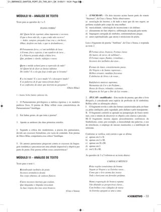MÓDULO 10 – ANÁLISE DE TEXTO
Texto para as questões de 1 a 5.
INANIA VERBA1
Ah! Quem há de exprimir, alma impotente e escrava,
O que a boca não diz, o que a mão não escreve?
— Ardes, sangras, pregada à tua cruz e, em breve,
Olhas, desfeito em lodo, o que te deslumbrava...
O Pensamento ferve, e é um turbilhão de lava:
A Forma, fria e espessa, é um sepulcro de neve...
E a Palavra pesada abafa a Ideia leve,
Que, perfume e clarão, refulgia e voava.
Quem o molde achará para a expressão de tudo?
Ai! Quem há de dizer as ânsias infinitas
Do sonho? E o céu que foge à mão que se levanta?
E a ira muda? E o asco mudo? E o desespero mudo?
E as palavras de fé que nunca foram ditas?
E as confissões de amor que morrem na garganta?!
(Olavo Bilac)
1 – Inania Verba (latim): palavras vãs.
1. O Parnasianismo privilegiava a métrica rigorosa e os modelos
poéticos fixos. O poema de Bilac reflete essas características do
Parnasianismo? Justifique.
2. Em linhas gerais, do que trata o poema?
3. Aponte as antíteses das duas primeiras estrofes.
4. Segundo a crítica dos modernistas, a poesia dos parnasianos,
devido aos excessos formalistas, era vazia de conteúdo. Este poema
de Olavo Bilac comportaria essa crítica? Justifique.
5. Os autores parnasianos pregavam contra os excessos da lingua-
gem romântica e preconizavam uma atitude impassível e objetiva por
parte do poeta. Este poema reflete essas características?
MÓDULO 11 – ANÁLISE DE TEXTO
Texto para o teste 1.
Relembrando turíbulos de prata
Incensos aromáticos desata
Teu corpo ebúrneo, de sedosos flancos.
Claros incensos imortais que exalam,
Que lânguidas e límpidas trescalam
As luas virgens dos teus seios brancos.
(Cruz e Sousa)
1. (UNICID-SP) – Os dois tercetos acima fazem parte do soneto
“Incensos”, de Cruz e Sousa. Neles observamos:
a) associação do incenso, e de tudo o mais que ele nos sugere, ao
perfume exalado pelo corpo de uma mulher.
b) musicalidade, valorização do inconsciente e do diáfano.
c) afastamento do fato objetivo, sublimação alcançada pela morte.
d) linguagem carregada de símbolos, sentimentalismo piegas.
e) amor espiritualizado, que atesta o misticismo do poeta.
Leia o fragmento do poema “Antífona”, de Cruz e Sousa, e responda
ao teste 2.
Ó Formas alvas, brancas, Formas claras
De luares, de neves, de neblinas!...
Ó Formas vagas, fluidas, cristalinas...
Incensos dos turíbulos das aras...
Formas do Amor, constelarmente puras,
De Virgens e de Santas vaporosas...
Brilhos errantes, mádidas frescuras
E dolências de lírios e de rosas...
Indefiníveis músicas supremas,
Harmonias da Cor e do Perfume...
Horas do Ocaso, trêmulas, extremas,
Réquiem do Sol que a Dor da Luz resume...
2. (PUC-SP – modificado) – Este trecho do poema, que abre o livro
Broquéis, é considerado uma espécie de profissão de fé simbolista.
Reflita sobre as afirmações abaixo.
I. O fragmento revela o culto das formas caracterizadas pela cor bran-
ca, pelas cintilações, pela vaguidade, pelo diáfano e pelo transparente.
II. O fragmento constrói-se apoiado na justaposição de frases nomi-
nais, com o intuito de descrever os objetos com clareza e precisão.
III. O fragmento mostra alguns procedimentos estilísticos do
Simbolismo, como, por exemplo, a musicalidade das palavras, o uso
de reticências, o emprego de iniciais maiúsculas e a indefinição do
referente.
Conforme se verifica, está correto o que se afirma
a) apenas em I e II.
b) apenas em I e III.
c) apenas em II e III.
d) apenas em I.
e) em I, II e III.
As questões de 3 a 5 referem-se ao texto abaixo:
CARNAL E MÍSTICO
Pelas regiões tenuíssimas da bruma
Vagam as Virgens e as Estrelas raras...
Como que o leve aroma das searas
Todo o horizonte em derredor perfuma.
Numa evaporação de branca espuma
Vão diluindo as perspectivas claras...
Com brilhos crus e fúlgidos de tiaras
As Estrelas apagam-se uma a uma.
– 33
C1_BBRANCO_SANTOS_PORT_EX_TAR_2011_GK 31/05/11 16:24 Page 33
 