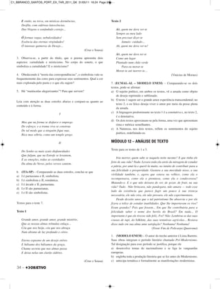 34 –
E então, na treva, em místicas dormências,
Desfila, com sidéreas latescências,
Das Virgens o sonâmbulo cortejo...
Ó formas vagas, nebulosidades!
Essência das eternas virgindades!
Ó intensas quimeras do Desejo...
(Cruz e Sousa)
3. Observa-se, a partir do título, que o poema apresenta dois
aspectos: carnalidade e misticismo. No corpo do soneto, o que
simboliza a carnalidade? E o misticismo?
4. Obedecendo à “teoria das correspondências”, o simbolista vale-se
frequentemente das cores para expressar seus sentimentos. Qual a cor
mais explorada pelo poeta e o que ela sugere?
5. Há “maiúsculas alegorizantes”? Para que servem?
Leia com atenção as duas estrofes abaixo e compare-as quanto ao
conteúdo e à forma.
I
Mas que na forma se disfarce o emprego
Do esforço; e a trama viva se construa
De tal modo que a ninguém fique nua.
Rica mas sóbria, como um templo grego.
II
Do Sonho as mais azuis diafaneidades
Que fuljam, que na Estrofe se levantem,
E as emoções, todas as castidades
Da alma do Verso, pelos versos cantem.
6. (ITA-SP) – Comparando as duas estrofes, conclui-se que
a) I é parnasiana e II, simbolista.
b) I é simbolista e II, romântica.
c) I é árcade e II, parnasiana.
d) I e II são parnasianas.
e) I e II são simbolistas.
Textos para o teste 7.
Texto 1
Grande amor, grande amor, grande mistério,
Que as nossas almas trêmulas enlaça...
Céu que nos beija, céu que nos abraça
Num abismo de luz profundo e céreo.
Eterno espasmo de um desejo etéreo
E bálsamo dos bálsamos da graça,
Chama secreta que nas almas passa
E deixa nelas um clarão sidéreo.
(Cruz e Sousa)
Texto 2
Ah, quem me dera ver-te
Sempre ao meu lado
Sem precisar dizer-te
Jamais: cuidado...
Ah, quem me dera ver-te!
Ah, quem me dera ter-te
Como um lugar
Plantado num chão verde
Para eu morar-te
Morar-te até morrer-te...
(Vinicius de Moraes)
7. (ECMAL-AL – MODELO ENEM) – Comparando-se os dois
textos, pode-se afirmar:
a) O sujeito poético, em ambos os textos, vê a amada como objeto
de desejo reprimido e sublimado.
b) O texto 1 sugere ser o grande amor experiência transcendental; no
texto 2, o eu lírico deseja viver o amor por meio da posse plena
da amada.
c) A linguagem predominante no texto 1 é a conotativa e, no texto 2,
é a denotativa.
d) Os dois textos aproximam-se pela forma, uma vez que apresentam
rima e métrica semelhantes.
e) A Natureza, nos dois textos, reflete os sentimentos do sujeito
poético, redefinindo-os.
MÓDULO 12 – ANÁLISE DE TEXTO
Texto para os testes de 1 a 3.
Iria morrer, quem sabe se naquela noite mesmo? E que tinha ele
feito de sua vida? Nada. Levara toda ela atrás da miragem de estudar
a pátria, por amá-la e querê-la muito, no intuito de contribuir para a
sua felicidade e prosperidade. Gastara a sua mocidade nisso, a sua
virilidade também; e, agora que estava na velhice, como ela o
recompensava, como ela o premiava, como ela o condecorava?
Matando-o. E o que não deixara de ver, de gozar, de fruir, na sua
vida? Tudo. Não brincara, não pandegara, não amara — todo esse
lado da existência que parece fugir um pouco à sua tristeza
necessária, ele não vira, ele não provara, ele não experimentara.
Desde dezoito anos que o tal patriotismo lhe absorvia e por ele
fizera a tolice de estudar inutilidades. Que lhe importavam os rios?
Eram grandes? Pois que fossem... Em que lhe contribuiria para a
felicidade saber o nome dos heróis do Brasil? Em nada... O
importante é que ele tivesse sido feliz. Foi? Não. Lembrou-se das suas
cousas de tupi, do folklore, das suas tentativas agrícolas... Restava
disso tudo em sua alma uma satisfação? Nenhuma! Nenhuma!
(Triste Fim de Policarpo Quaresma)
1. (MODELO ENEM) – O autor do trecho anterior é Lima Barreto.
Suas obras integram o período literário chamado Pré-Modernismo.
Tal designação para esse período se justifica, porque ele
a) desenvolve temas do nacionalismo e se liga às vanguardas
europeias.
b) engloba toda a produção literária que se fez antes do Modernismo.
c) antecipa temática e formalmente as manifestações modernistas.
C1_BBRANCO_SANTOS_PORT_EX_TAR_2011_GK 31/05/11 16:24 Page 34
 