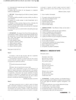 d) se preocupa com o estudo das raças e das culturas forma-doras do
nordestino brasileiro.
e) prepara, pela irreverência de sua linguagem, as conquistas
estilísticas do Modernismo.
2. (PUC-SP) – Da personagem que dá título ao romance, podemos
afirmar que
a) foi um nacionalista extremado, mas nunca estudou com afinco as
coisas brasileiras.
b) perpetrou seu suicídio, porque se sentia decepcionado com a
realidade brasileira.
c) defendeu os valores nacionais, brigou por eles a vida toda e foi
condenado à morte justamente pelos valores que defendia.
d) foi considerado traidor da pátria, pois participou da conspiração
contra Floriano Peixoto.
e) era um louco e, por isso, não foi levado a sério pelas pessoas que
o cercavam.
3. (FUVEST-SP) – No romance Triste Fim de Policarpo Quaresma,
o nacionalismo exaltado e delirante da personagem principal motiva
seu engajamento em três diferentes projetos, que objetivam “refor-
mar” o país. Esses projetos visam, sucessivamente, aos seguintes
setores da vida nacional:
a) escolar, agrícola e militar.
b) linguístico, industrial e militar.
c) cultural, agrícola e político.
d) linguístico, político e militar.
e) cultural, industrial e político.
Textos para os testes de 4 a 6.
Texto 1
O sertanejo é, antes de tudo, um forte. Não tem o raquitismo
exaustivo dos mestiços neurastênicos do litoral.
A sua aparência, entretanto, ao primeiro lance de vista, revela o
contrário. Falta-lhe a plástica impecável, o desempeno, a estrutura
corretíssima das organizações atléticas.
(...)
É o homem permanentemente fatigado.
(...)
Entretanto, toda esta aparência de cansaço ilude.
Nada é mais surpreendedor do que vê-la desaparecer de
improviso. Naquela organização combalida operam-se, em segundos,
transmutações completas. Basta o aparecimento de qualquer inciden-
te exigindo-lhe o desencadear das energias adormidas. O homem
transfigura-se. Empertiga-se, estadeando novos relevos, novas linhas
na estatura e no gesto; e a cabeça firma-se-lhe, alta, sobre os ombros
possantes, aclarada pelo olhar desassombrado e forte.
(Euclides da Cunha, Os Sertões)
Texto 2
Este funesto parasita da terra é o caboclo, espécie de homem
baldio, seminômade, inadaptável à civilização, mas que vive à beira
dela na penumbra das zonas fronteiriças. À medida que o progresso
vem chegando com a via férrea, o italiano, o arado, a valorização das
terras, vai ele refugindo em silêncio com o seu cachorro, o seu pilão,
o pica-pau e o isqueiro, de modo a sempre conservar-se mudo e
sorna1. Encoscorado em uma rotina de pedra, recua mas não se
adapta.
(Monteiro Lobato, Urupês)
1 – Sorna: manhoso, dissimulado.
4. Um aspecto comum aos dois textos é a(o)
a) visão crítica da realidade nacional.
b) nacionalismo exagerado.
c) engrandecimento da natureza.
d) apego ao ambiente rural.
e) recusa ao mundo urbano.
5. (MODELO ENEM) – Para Monteiro Lobato, no texto dado, o
caboclo representa
a) a autenticidade de um caráter que não segue modismos.
b) o atraso e a indolência de um tipo brasileiro.
c) a revolta diante das mudanças tecnológicas.
d) o medo em relação às influências estrangeiras.
e) o poder de resistência em face da chegada de imigrantes.
6. Para Euclides da Cunha, o sertanejo
a) tem um caráter neurastênico.
b) é dono de feiura semelhante à do mestiço litorâneo.
c) possui fraqueza apenas na aparência.
d) aliena-se porque é um fraco.
e) envergonha seus próprios semelhantes.
MÓDULO 13 – ANÁLISE DE TEXTO
Texto para o teste 1.
Contemplo o lago mudo
Que uma brisa estremece.
Não sei se penso em tudo
Ou se tudo me esquece.
O lago nada me diz,
Não sinto a brisa mexê-lo.
Não sei se sou feliz
Nem se desejo sê-lo.
Trêmulos vincos risonhos
Na água adormecida.
Por que fiz eu dos sonhos
A minha única vida?
1. (VUNESP-SP) – O poema transcrito é de Fernando Pessoa e
pode ser considerado um dos melhores exemplos do processo poético
de seu autor. Qual das alternativas seguintes corresponde a esse
processo?
a) A descrição perfeita dos vincos na água adormecida do lago.
b) A relação entre o ver, o sentir e o pensar.
c) A certeza de que a vida é feita de sonhos.
d) O colorido das imagens e a riqueza das metáforas.
e) A animização do lago como motivação poética.
– 35
C1_BBRANCO_SANTOS_PORT_EX_TAR_2011_GK 31/05/11 16:24 Page 35
 