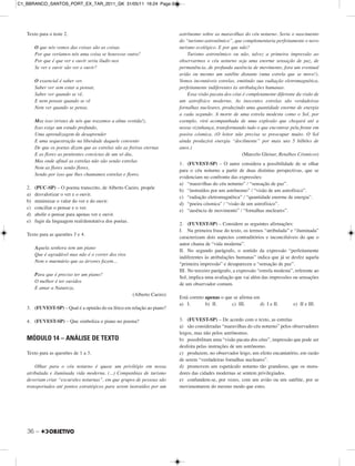 36 –
Texto para o teste 2.
O que nós vemos das coisas são as coisas
Por que veríamos nós uma coisa se houvesse outra?
Por que é que ver e ouvir seria iludir-nos
Se ver e ouvir são ver e ouvir?
O essencial é saber ver.
Saber ver sem estar a pensar,
Saber ver quando se vê,
E nem pensar quando se vê
Nem ver quando se pensa.
Mas isso (tristes de nós que trazemos a alma vestida!),
Isso exige um estudo profundo,
Uma aprendizagem de desaprender
E uma sequestração na liberdade daquele convento
De que os poetas dizem que as estrelas são as freiras eternas
E as flores as penitentes convictas de um só dia,
Mas onde afinal as estrelas não são senão estrelas
Nem as flores senão flores,
Sendo por isso que lhes chamamos estrelas e flores.
2. (PUC-SP) – O poema transcrito, de Alberto Caeiro, propõe
a) desvalorizar o ver e o ouvir.
b) minimizar o valor do ver e do ouvir.
c) conciliar o pensar e o ver.
d) abolir o pensar para apenas ver e ouvir.
e) fugir da linguagem real/denotativa dos poetas.
Texto para as questões 3 e 4.
Aquela senhora tem um piano
Que é agradável mas não é o correr dos rios
Nem o murmúrio que as árvores fazem...
Para que é preciso ter um piano?
O melhor é ter ouvidos
E amar a Natureza.
(Alberto Caeiro)
3. (FUVEST-SP) – Qual é a opinião do eu lírico em relação ao piano?
4. (FUVEST-SP) – Que simboliza o piano no poema?
MÓDULO 14 – ANÁLISE DE TEXTO
Texto para as questões de 1 a 3.
Olhar para o céu noturno é quase um privilégio em nossa
atribulada e iluminada vida moderna. (...) Companhias de turismo
deveriam criar “excursões noturnas”, em que grupos de pessoas são
transportados até pontos estratégicos para serem instruídos por um
astrônomo sobre as maravilhas do céu noturno. Seria o nascimento
do “turismo astronômico”, que complementaria perfeitamente o novo
turismo ecológico. E por que não?
Turismo astronômico ou não, talvez a primeira impressão ao
observarmos o céu noturno seja uma enorme sensação de paz, de
permanência, de profunda ausência de movimento, fora um eventual
avião ou mesmo um satélite distante (uma estrela que se move!).
Vemos incontáveis estrelas, emitindo sua radiação eletromagnética,
perfeitamente indiferentes às atribulações humanas.
Essa visão pacata dos céus é completamente diferente da visão de
um astrofísico moderno. As inocentes estrelas são verdadeiras
fornalhas nucleares, produzindo uma quantidade enorme de energia
a cada segundo. A morte de uma estrela modesta como o Sol, por
exemplo, virá acompanhada de uma explosão que chegará até a
nossa vizinhança, transformando tudo o que encontrar pela frente em
poeira cósmica. (O leitor não precisa se preocupar muito. O Sol
ainda produzirá energia “docilmente” por mais uns 5 bilhões de
anos.)
(Marcelo Gleiser, Retalhos Cósmicos)
1. (FUVEST-SP) – O autor considera a possibilidade de se olhar
para o céu noturno a partir de duas distintas perspectivas, que se
evidenciam no confronto das expressões:
a) “maravilhas do céu noturno” / “sensação de paz”.
b) “instruídos por um astrônomo” / “visão de um astrofísico”.
c) “radiação eletromagnética” / “quantidade enorme de energia”.
d) “poeira cósmica” / “visão de um astrofísico”.
e) “ausência de movimento” / “fornalhas nucleares”.
2. (FUVEST-SP) – Considere as seguintes afirmações:
I. Na primeira frase do texto, os termos “atribulada” e “iluminada”
caracterizam dois aspectos contraditórios e inconciliáveis do que o
autor chama de “vida moderna”.
II. No segundo parágrafo, o sentido da expressão “perfeitamente
indiferentes às atribulações humanas” indica que já se desfez aquela
“primeira impressão” e desapareceu a “sensação de paz”.
III. No terceiro parágrafo, a expressão “estrela modesta”, referente ao
Sol, implica uma avaliação que vai além das impressões ou sensações
de um observador comum.
Está correto apenas o que se afirma em
a) I. b) II. c) III. d) I e II. e) II e III.
3. (FUVEST-SP) – De acordo com o texto, as estrelas
a) são consideradas “maravilhas do céu noturno” pelos observadores
leigos, mas não pelos astrônomos.
b) possibilitam uma “visão pacata dos céus”, impressão que pode ser
desfeita pelas instruções de um astrônomo.
c) produzem, no observador leigo, um efeito encantatório, em razão
de serem “verdadeiras fornalhas nucleares”.
d) promovem um espetáculo noturno tão grandioso, que os mora-
dores das cidades modernas se sentem privilegiados.
e) confundem-se, por vezes, com um avião ou um satélite, por se
movimentarem do mesmo modo que estes.
C1_BBRANCO_SANTOS_PORT_EX_TAR_2011_GK 31/05/11 16:24 Page 36
 