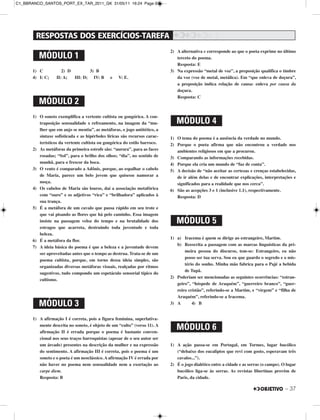 – 37
1) C 2) D 3) B
4) I: C; II: A; III: D; IV: B e V: E.
1) O soneto exemplifica a vertente cultista ou gongórica. A con-
traposição sensualidade x refreamento, na imagem da “mu-
lher que em anjo se mentia”, as metáforas, o jogo antitético, a
sintaxe sofisticada e as hipérboles líricas são recursos carac-
terísticos da vertente cultista ou gongórica do estilo barroco.
2) As metáforas da primeira estrofe são: “aurora”, para as faces
rosadas; “Sol”, para o brilho dos olhos; “dia”, no sentido de
manhã, para o frescor da boca.
3) O vento é comparado a Adônis, porque, ao espalhar o cabelo
de Maria, parece um belo jovem que quisesse namorar a
moça.
4) Os cabelos de Maria são louros, daí a associação metafórica
com “ouro” e os adjetivos “rica” e “brilhadora” aplicados à
sua trança.
5) É a metáfora de um cavalo que passa rápido em seu trote e
que vai pisando as flores que há pelo caminho. Essa imagem
insiste na passagem veloz do tempo e na brutalidade dos
estragos que acarreta, destruindo toda juventude e toda
beleza.
6) É a metáfora da flor.
7) A ideia básica do poema é que a beleza e a juventude devem
ser aproveitadas antes que o tempo as destrua. Trata-se de um
poema cultista, porque, em torno dessa ideia simples, são
organizadas diversas metáforas visuais, realçadas por ritmos
sugestivos, tudo compondo um espetáculo sensorial típico do
cultismo.
1) A afirmação I é correta, pois a figura feminina, superlativa-
mente descrita no soneto, é objeto de um “culto” (verso 11). A
afirmação II é errada porque o poema é bastante conven-
cional nos seus traços barroquistas (apesar de o seu autor ser
um árcade) presentes na descrição da mulher e na expressão
do sentimento. A afirmação III é correta, pois o poema é um
soneto e o poeta é um neoclássico. A afirmação IV é errada por
não haver no poema nem sensualidade nem a exortação ao
carpe diem.
Resposta: B
2) A alternativa e corresponde ao que o poeta exprime no último
terceto do poema.
Resposta: E
3) Na expressão “metal de voz”, a preposição qualifica o timbre
da voz (voz de metal, metálica). Em “que enleva de doçura”,
a preposição indica relação de causa: enleva por causa da
doçura.
Resposta: C
1) O tema do poema é a ausência da verdade no mundo.
2) Porque o poeta afirma que não encontrou a verdade nos
ambientes religiosos em que a procurou.
3) Comparando as informações recebidas.
4) Porque ela cria um mundo de “faz de conta”.
5) A decisão de “não aceitar as certezas e crenças estabelecidas,
de ir além delas e de encontrar explicações, interpretações e
significados para a realidade que nos cerca”.
6) São as acepções 3 e 1 (inclusive 1.1), respectivamente.
Resposta: D
1) a) Iracema é quem se dirige ao estrangeiro, Martim.
b) Reescrita a passagem com as marcas linguísticas da pri-
meira pessoa do discurso, tem-se: Estrangeiro, eu não
posso ser tua serva. Sou eu que guardo o segredo e o mis-
tério do sonho. Minha mão fabrica para o Pajé a bebida
de Tupã.
2) Poderiam ser mencionadas as seguintes ocorrências: “estran-
geiro”, “hóspede de Araquém”, “guerreiro branco”, “guer-
reiro cristão”, referindo-se a Martim, e “virgem” e “filha de
Araquém”, referindo-se a Iracema.
3) A 4) B
1) A ação passa-se em Portugal, em Tormes, lugar bucólico
(“debaixo dos eucaliptos que revi com gosto, esperavam três
cavalos...”).
2) É o jogo dialético entre a cidade e as serras (o campo). O lugar
bucólico liga-se às serras. As revistas libertinas provêm de
Paris, da cidade.
MÓDULO 3
MÓDULO 4
MÓDULO 5
MÓDULO 6
MÓDULO 1
MÓDULO 2
C1_BBRANCO_SANTOS_PORT_EX_TAR_2011_GK 31/05/11 16:24 Page 37
 