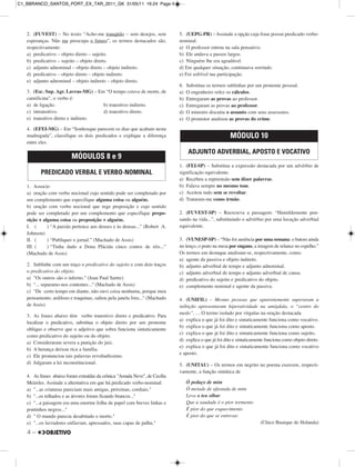 4 –
2. (FUVEST) – No texto: “Acho-me tranqüilo – sem desejos, sem
esperanças. Não me preocupa o futuro”, os termos destacados são,
respectivamente:
a) predicativo – objeto direto – sujeito.
b) predicativo – sujeito – objeto direto.
c) adjunto adnominal – objeto direto – objeto indireto.
d) predicativo – objeto direto – objeto indireto.
e) adjunto adnominal – objeto indireto – objeto direto.
3. (Esc. Sup. Agr. Lavras-MG) – Em “O tempo estava de morte, de
carnificina”, o verbo é:
a) de ligação. b) transitivo indireto.
c) intransitivo. d) transitivo direto.
e) transitivo direto e indireto.
4. (EFEI-MG) – Em “Sonhosque parecem os dias que acabam nesta
madrugada”, classifique os dois predicados e explique a diferença
entre eles.
1. Associe:
a) oração com verbo nocional cujo sentido pode ser completado por
um complemento que especifique alguma coisa ou alguém.
b) oração com verbo nocional que rege preposição e cujo sentido
pode ser completado por um complemento que especifique prepo-
sição + alguma coisa ou preposição + alguém.
I. ( ) “A paixão pertence aos deuses e às deusas...” (Robert A.
Johnson)
II. ( ) “Publiquei o jornal.” (Machado de Assis)
III. ( ) “Tinha dado a Dona Plácida cinco contos de réis...”
(Machado de Assis)
2. Sublinhe com um traço o predicativo do sujeito e com dois traços
o predicativo do objeto.
a) "Os outros são o inferno." (Jean Paul Sartre)
b) "... separamo-nos contentes..." (Machado de Assis)
c) "De certo tempo em diante, não ouvi coisa nenhuma, porque meu
pensamento, ardiloso e traquinas, saltou pela janela fora..." (Machado
de Assis)
3. As frases abaixo têm verbo transitivo direto e predicativo. Para
localizar o predicativo, substitua o objeto direto por um pronome
oblíquo e observe que o adjetivo que sobra funciona sintaticamente
como predicativo do sujeito ou do objeto.
a) Consideraram severa a punição do juiz.
b) A herança deixou rica a família.
c) Ele pronunciou tais palavras revoltadíssimo.
d) Julgaram a lei inconstitucional.
4. As frases abaixo foram extraídas da crônica "Amada Neve", de Cecília
Meireles. Assinale a alternativa em que há predicado verbo-nominal:
a) "...as criaturas pareciam mais amigas, próximas, cordiais."
b) "...os telhados e as árvores foram ficando brancos..."
c) "...a paisagem era uma enorme folha de papel com breves linhas e
pontinhos negros..."
d) " O mundo parecia desabitado e morto."
e) "...os lavradores enfiavam, apressados, suas capas de palha."
5. (UEPG-PR) – Assinale a opção cuja frase possui predicado verbo-
nominal.
a) O professor entrou na sala pensativo.
b) Ele andava a passos largos.
c) Ninguém lhe era agradável.
d) Em qualquer situação, continuava sorrindo.
e) Foi sofrível tua participação.
6. Substitua os termos sublinhas por um pronome pessoal.
a) O engenheiro refez os cálculos.
b) Entregaram as provas ao professor.
c) Entregaram as provas ao professor.
d) O ministro discutiu o assunto com seus assessores.
e) O promotor analisou as provas do crime.
1. (FEI-SP) – Substitua a expressão destacada por um advérbio de
significação equivalente.
a) Recebeu a repreensão sem dizer palavras.
b) Falava sempre no mesmo tom.
c) Aceitou tudo sem se revoltar.
d) Trataram-me como irmão.
2. (FUVEST-SP) – Reescreva a passagem: “Humildemente pen-
sando na vida...”, substituindo o advérbio por uma locução adverbial
equivalente.
3. (VUNESP-SP) – “Não foi ausência por uma semana: o batom ainda
no lenço, o prato na mesa por engano, a imagem de relance no espelho.”
Os termos em destaque analisam-se, respectivamente, como:
a) agente da passiva e objeto indireto.
b) adjunto adverbial de tempo e adjunto adnominal.
c) adjunto adverbial de tempo e adjunto adverbial de causa.
d) predicativo do sujeito e predicativo do objeto.
e) complemento nominal e agente da passiva.
4. (UNIFIL) – Mesmo pessoas que aparentemente superaram a
inibição apresentaram hiperatividade na amígdala, o “centro do
medo”, … O termo isolado por vírgulas na oração destacada
a) explica o que já foi dito e sintaticamente funciona como vocativo.
b) explica o que já foi dito e sintaticamente funciona como aposto.
c) explica o que já foi dito e sintaticamente funciona como sujeito.
d) explica o que já foi dito e sintaticamente funciona como objeto direto.
e) explica o que já foi dito e sintaticamente funciona como vocativo
e aposto.
5. (UNITAU) – Os termos em negrito no poema exercem, respecti-
vamente, a função sintática de
Ó pedaço de mim
Ó metade de afastada de mim
Leva o teu olhar
Que a saudade é o pior tormento
É pior do que esquecimento
É pior do que se entrevar.
(Chico Buarque de Holanda)
MÓDULO 10
ADJUNTO ADVERBIAL, APOSTO E VOCATIVO
MÓDULOS 8 e 9
PREDICADO VERBAL E VERBO-NOMINAL
C1_BBRANCO_SANTOS_PORT_EX_TAR_2011_GK 31/05/11 16:24 Page 4
 