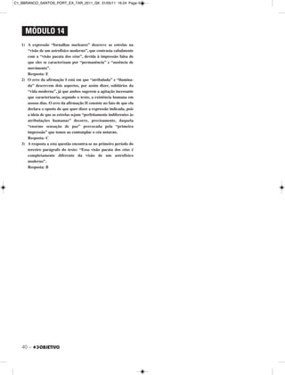 40 –
1) A expressão “fornalhas nucleares” descreve as estrelas na
“visão de um astrofísico moderno”, que contrasta cabalmente
com a “visão pacata dos céus”, devida à impressão falsa de
que eles se caracterizam por “permanência” e “ausência de
movimento”.
Resposta: E
2) O erro da afirmação I está em que “atribulada” e “ilumina-
da” descrevem dois aspectos, por assim dizer, solidários da
“vida moderna”, já que ambos sugerem a agitação incessante
que caracterizaria, segundo o texto, a existência humana em
nossos dias. O erro da afirmação II consiste no fato de que ela
declara o oposto do que quer dizer a expressão indicada, pois
a ideia de que as estrelas sejam “perfeitamente indiferentes às
atribulações humanas” decorre, precisamente, daquela
“enorme sensação de paz” provocada pela “primeira
impressão” que temos ao contemplar o céu noturno.
Resposta: C
3) A resposta a esta questão encontra-se no primeiro período do
terceiro parágrafo do texto: “Essa visão pacata dos céus é
completamente diferente da visão de um astrofísico
moderno”.
Resposta: B
MÓDULO 14
C1_BBRANCO_SANTOS_PORT_EX_TAR_2011_GK 31/05/11 16:24 Page 40
 