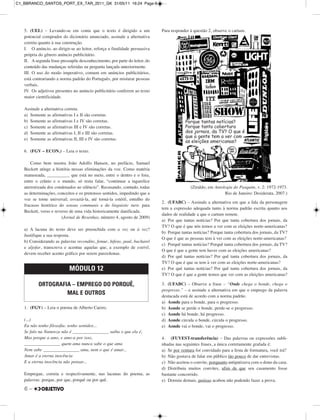 6 –
5. (UEL) – Levando-se em conta que o texto é dirigido a um
potencial comprador do dicionário anunciado, assinale a alternativa
correta quanto à sua construção.
I. O anúncio, ao dirigir-se ao leitor, reforça a finalidade persuasiva
própria do gênero anúncio publicitário.
II. A segunda frase pressupõe desconhecimento, por parte do leitor, do
conteúdo das mudanças referidas na pergunta lançada anteriormente.
III. O uso do modo imperativo, comum em anúncios publicitários,
está contrariando a norma padrão do Português, por misturar pessoas
verbais.
IV. Os adjetivos presentes no anúncio publicitário conferem ao texto
maior cientificidade.
Assinale a alternativa correta.
a) Somente as afirmativas I e II são corretas.
b) Somente as afirmativas I e IV são corretas.
c) Somente as afirmativas III e IV são corretas.
d) Somente as afirmativas I, II e III são corretas.
e) Somente as afirmativas II, III e IV são corretas.
6. (FGV – ECON.) – Leia o texto.
Como bem mostra João Adolfo Hansen, no prefácio, Samuel
Beckett atinge a história nessas eliminações da voz. Como matéria
manuseada, __________ que está no meio, entre o dentro e o fora,
entre o crânio e o mundo, só resta falar, “continuar a tagarelice
aterrorizada dos condenados ao silêncio”. Recusando, contudo, todas
as determinações, conceitos e os pretensos sentidos, impedindo que a
voz se torne universal; esvaziá-la, até torná-la estéril, entulho do
fracasso histórico do sensus communis e do linguistic turn: para
Beckett, verso e reverso de uma vida historicamente danificada.
(Jornal de Resenhas, número 4, agosto de 2009)
a) A lacuna do texto deve ser preenchida com a voz ou à voz?
Justifique a sua resposta.
b) Considerando as palavras recondito, femur, hifens, paul, bacharel
e aljofar, transcreva e acentue aquelas que, a exemplo de estéril,
devem receber acento gráfico por serem paroxítonas.
1. (FGV) – Leia o poema de Alberto Caeiro.
(...)
Eu não tenho filosofia: tenho sentidos...
Se falo na Natureza não é ________________ saiba o que ela é,
Mas porque a amo, e amo-a por isso,
________________ quem ama nunca sabe o que ama
Nem sabe ________________ ama, nem o que é amar...
Amar é a eterna inocência
E a eterna inocência não pensar...
Empregue, correta e respectivamente, nas lacunas do poema, as
palavras: porque, por que, porquê ou por quê.
Para responder à questão 2, observe o cartum.
(Ziraldo, em Antologia do Pasquim, v. 2: 1972-1973.
Rio de Janeiro: Desiderata, 2007.)
2. (UFABC) – Assinale a alternativa em que a fala da personagem
tem a expressão adequada tanto à norma padrão escrita quanto aos
dados de realidade a que o cartum remete.
a) Por que tantas notícias? Por que tanta cobertura dos jornais, da
TV? O que é que nós temos a ver com as eleições norte-americanas?
b) Porque tantas notícias? Porque tanta cobertura dos jornais, da TV?
O que é que as pessoas tem à ver com as eleições norte-americanas?
c) Porquê tantas notícias? Porquê tanta cobertura dos jornais, da TV?
O que é que a gente tem haver com as eleições americanas?
d) Por quê tantas notícias? Por quê tanta cobertura dos jornais, da
TV? O que é que se tem à ver com as eleições norte-americanas?
e) Por quê tantas notícias? Por quê tanta cobertura dos jornais, da
TV? O que é que a gente temos que ver com as eleições americanas?
3. (UFABC) – Observe a frase – “Onde chega o bonde, chega o
progresso.” – e assinale a alternativa em que o emprego da palavra
destacada está de acordo com a norma padrão.
a) Aonde para o bonde, para o progresso.
b) Aonde se perde o bonde, perde-se o progresso.
c) Aonde há bonde, há progresso.
d) Aonde circula o bonde, circula o progresso.
e) Aonde vai o bonde, vai o progresso.
4. (FUVEST-transferência) – Das palavras ou expressões subli-
nhadas nas seguintes frases, a única corretamente grafada é:
a) Se por ventura for convidado para a festa de formatura, você irá?
b) Não gostava de falar em público tão pouco de dar entrevistas.
c) Não aceitou o convite, porquanto antipatizava com o dono da casa.
d) Distribuiu muitos convites, afim de que seu casamento fosse
bastante concorrido.
e) Dormiu demais, porisso acabou não podendo fazer a prova.
MÓDULO 12
ORTOGRAFIA – EMPREGO DO PORQUÊ,
MAL E OUTROS
C1_BBRANCO_SANTOS_PORT_EX_TAR_2011_GK 31/05/11 16:24 Page 6
 