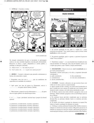 5. (UFSCar) – Considere a tirinha.
(www.custodio.net)
Na situação comunicativa em que se encontram, os personagens
valem-se de uma variedade linguística marcada pela informalidade.
Reescreva as frases a seguir, adequando-as à norma padrão, e
justifique as alterações realizadas.
a) – Onde ele foi? – e – Vai onde for preciso!
b) – Você conhece ele... – e – A gente tem camisa pro frio?
6. (IBMEC) – Assinale a alternativa que preenche corretamente as
lacunas dos enunciados a seguir.
• Respondeu, num tom seco e ..........., que era atualmente um
especialista em crueldades da existência.
• Após quase oito anos de guerra no Afeganistão, nota-se o
......................... do grupo radical islâmico Taleban.
• Merecimento e tempo de serviço determinam a ................de quem
atua em órgãos públicos da administração direta.
• A ..............é que o presidente sancione hoje o projeto da reforma
eleitoral.
a) pretensioso, recrudecimento, ascensão, expectativa.
b) pretencioso, recrudecimento, ascensão, espectativa.
c) pretencioso, recrudescimento, ascenção, espectativa.
d) pretensioso, recrudescimento, ascensão, expectativa.
e) pretencioso, recrudescimento, ascenção, expectativa.
1. No terceiro quadrinho da tira, qual é o sujeito de “...como
resolveria essa questão?” Esse sujeito pratica a ação da forma verbal
resolveria ou sofre essa ação?
2. No primeiro quadrinho, qual é o agente e o paciente do processo
verbal “fosse invadida”?
3. Transforme a oração: “... se a sua fazenda fosse invadida por uma
corja de famintos” de forma que “uma corja de famintos” passe a ser
o sujeito que pratica a ação. Analise a oração transformada.
4. (MACKENZIE) – Depois de um ano, você é considerado um ex
por muitos pneumologistas.
Transpondo o trecho acima para a voz ativa, o segmento destacado
corresponde a:
a) pode considerá-lo. b) lhe considerarão.
c) consideram-no. d) vão estar considerando-o.
e) devem considerar-lhes.
5. (VUNESP) – Assinale a alternativa em que ocorrem frases com
verbos na voz ativa e passiva, respectivamente.
a) Quase metade de todo o metano e do óxido nitroso produzidos no
país é emitida por esses animais./É emitida por esses animais quase
metade de todo o metano e do óxido nitroso produzidos no país.
b) No Brasil, é preciso dar muito estímulo a pesquisas como as da
Embrapa.../Muito estímulo a pesquisas como as da Embrapa é preciso
dar, no Brasil.
c) Os cientistas fazem previsões complicadas para as próximas
décadas./Para as próximas décadas fazem os cientistas previsões
complicadas.
d) As nações vão reduzir a produção de alimentos no mundo./Vão
reduzir as nações a produção de alimentos no mundo.
e) A bióloga e cientista ambiental holandesa Elke Stehfest enumera a
redução no consumo de carne por semana a 400 gramas por pessoa./A
redução no consumo de carne por semana a 400 gramas por pessoa é
enumerada pela bióloga e cientista ambiental holandesa Elke Stehfest.
MÓDULO 13
VOZES VERBAIS
– 7
C1_BBRANCO_SANTOS_PORT_EX_TAR_2011_GK 31/05/11 16:24 Page 7
 