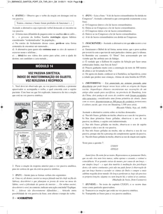 8 –
6. (FATEC) – Observe que o verbo da oração em destaque está na
voz passiva.
Assinale a alternativa cuja expressão verbal destacada se encontra na
voz passiva.
a) A forma mais difundida de paquera entre os sauditas são os cafés...
b) ... o governo da Arábia Saudita restringiu alguns hábitos
considerados “ocidentalizados” da população...
c) Na esteira do fechamento dessas casas, perde-se uma forma
centenária de encontrar um namorado...
d) A alternativa para quem não costuma usar os sites de namoro é
escrever nome e telefone...
e) ... deixá-los nos vidros dos carros para achar, com a ajuda do
destino, um candidato a cara-metade...
1. Você deve ter observado que, na voz passiva sintética, o pronome
apassivador se acompanha o verbo, o qual concorda com o sujeito
paciente. Com base no que foi explicado, transcreva da tira a oração
que está na voz passiva sintética.
2. Passe a oração da resposta anterior para a voz passiva analítica,
para ter certeza de que ela está na passiva sintética.
3. (FGV) – Atente para as formas verbais dos segmentos:
a) Uma vez ali dentro, ouvirei as moças falando mal do chefe na fila do
Subway, descobrirei o que planejam os jovens de terno na mesa do
Súbito, verei a felicidade do garoto do interior… . Os verbos ouvirei,
descobrirei e verei, no contexto, indicam uma ação concluída? Explique.
b) … fofocas são discretamente difundidas… . Articule outra
possibilidade de voz passiva da frase, sem alterar o tempo do verbo.
4. (FGV) – Leia a frase: “A lei de lucros extraordinários foi detida no
Congresso”. Assinale a alternativa que corresponde exatamente a essa
frase.
a) O Congresso deteve a lei de lucros extraordinários.
b) Deteu-se no Congresso a lei de lucros extraordinários.
c) O Congresso deteu a lei de lucros extraordinários.
d) Deteve-se no Congresso a lei de lucros extraordinários.
e) A lei de lucros extraordinários era detida no Congresso.
5. (MACKENZIE) – Assinale a alternativa em que não ocorre a voz
passiva.
a) Enraizaram o Mebol de tal forma, nestas terras, que o povo acabou
por revesti-lo com o que tem de mais particular e íntimo, que é o idioma.
b) Bentinho era casmurro. O “Dom” fora acrescentado por um
vizinho que lhe atribuía ares de fidalgo.
c) É verdade que o Edílson foi expulso da Seleção por fazer umas
embaixadas lindas, mas fora de hora?
d) Poucos ganharão muito com a construção da torre de 500 metros
de altura a ser levantada no Pari.
e) De agora em diante, conhecer-se-á Surdulica, na Iugoslávia, como
a cidade que perdeu suas crianças, vítimas de uma bomba da OTAN.
6. (METODISTA) – Foi anunciada na semana passada uma
descoberta que pode lançar novas luzes sobre as origens da língua
escrita. Arqueólogos chineses encontraram nas escavações de um
antigo altar usado para sacrifícios, na província de Shandong, leste
da China, dois pedaços de ossos de cordeiro onde foram esculpidos
oito caracteres, considerados uma forma primitiva de chinês. Junto
com os ossos, desenterraram-se 360 peças de cerâmica pertencentes
à cultura yueshi, que viveu em Shandong 3.500 anos atrás.
(Ricardo Villela. Veja, ed. 1640)
Assinale a alternativa correta sobre os trechos destacados.
a) Nas três frases, grifadas no trecho, observa-se o uso de voz passiva.
b) Nas duas primeiras frases grifadas, observa-se o uso de voz
passiva; na última, o sujeito está indeterminado.
c) Nas três frases grifadas no trecho, observa-se o uso de sujeito
posposto e não o uso de voz passiva.
d) Nas três frases grifadas no trecho, não se observa o uso de voz
passiva, porque não há a presença de complemento agente da passiva.
e) Nas três frases grifadas no trecho, observa-se uso de oração sem sujeito.
Texto para a questão 7.
CXXXV
OTELO
Jantei fora. De noite fui ao teatro. Representava-se justamente Otelo,
que eu não vira nem lera nunca; sabia apenas o assunto, e estimei a
coincidência. Vi as grandes raivas do mouro, por causa de um lenço, –
um simples lenço! – e aqui dou matéria à meditação dos psicólogos
deste e de outros continentes, pois não me pude furtar à observação de
que um lenço bastou a acender os ciúmes de Otelo e compor a mais
sublime tragédia deste mundo. Os lenços perderam-se, hoje são precisos
os próprios lençóis; alguma vez nem lençóis há, e valem só as camisas.
(Machado de Assis, Dom Casmurro)
7. (FUVEST) – No texto do capítulo CXXXV, o se ocorre duas
vezes como partícula apassivadora.
a) Transcreva as orações que estão na voz passiva sintética.
b) Transponha as frases para a voz passiva analítica.
MÓDULO 14
VOZ PASSIVA SINTÉTICA,
ÍNDICE DE INDETERMINAÇÃO DO SUJEITO,
VOZ REFLEXIVA E RECÍPROCA
Teatros, cinemas e boates foram proibidos de funcionar (...)
C1_BBRANCO_SANTOS_PORT_EX_TAR_2011_GK 31/05/11 16:24 Page 8
 