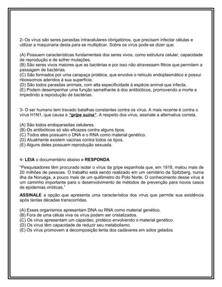 2- Os vírus são seres parasitas intracelulares obrigatórios, que precisam infectar células e
utilizar a maquinaria desta para se multiplicar. Sobre os vírus pode-se dizer que:
(A) Possuem características fundamentais dos seres vivos, como estrutura celular, capacidade
de reprodução e de sofrer mutações.
(B) São seres vivos maiores que as bactérias e por isso não atravessam filtros que permitem a
passagem de bactérias.
(C) São formados por uma carapaça protéica, que envolve o retículo endoplasmático e possui
ribossomos aderidos à sua superfície.
(D) São todos parasitas animais, com alta especificidade à espécie animal que infecta.
(E) Podem desempenhar uma função semelhante à dos antibióticos, promovendo a morte e
impedindo a reprodução de bactérias.
3- O ser humano tem travado batalhas constantes contra os vírus. A mais recente é contra o
vírus H1N1, que causa a “gripe suína”. A respeito dos vírus, assinale a alternativa correta.
(A) São todos endoparasitas celulares.
(B) Os antibióticos só são eficazes contra alguns tipos.
(C) Todos eles possuem o DNA e o RNA como material genético.
(D) Atualmente existem vacinas contra todos os tipos.
(E) Alguns deles possuem reprodução sexuada.
4- LEIA o documentário abaixo e RESPONDA
“Pesquisadores têm procurado isolar o vírus da gripe espanhola que, em 1918, matou mais de
20 milhões de pessoas. O trabalho está sendo realizado em um cemitério de Spitzberg, numa
ilha da Noruega, a pouco mais de um quilômetro do Polo Norte. O conhecimento desse vírus é
um caminho importante para o desenvolvimento de métodos de prevenção para novos casos
de epidemias viróticas.”
ASSINALE a opção que apresenta uma característica dos vírus que permite sua existência
após tantas décadas transcorridas.
(A) Esses organismos apresentam DNA ou RNA como material genético.
(B) Fora de uma célula viva os vírus podem ser cristalizados.
(C) Os vírus apresentam um capsídeo, protéico envolvendo o material genético.
(D) Os vírus têm capacidade de reduzir seu metabolismo.
(E) Os vírus promovem a decomposição lenta dos cadáveres em solos gelados.
 