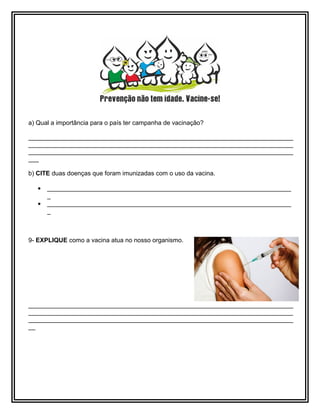 a) Qual a importância para o país ter campanha de vacinação?
____________________________________________________________________________
____________________________________________________________________________
____________________________________________________________________________
___
b) CITE duas doenças que foram imunizadas com o uso da vacina.
• ______________________________________________________________________
_
• ______________________________________________________________________
_
9- EXPLIQUE como a vacina atua no nosso organismo.
____________________________________________________________________________
____________________________________________________________________________
____________________________________________________________________________
__
 