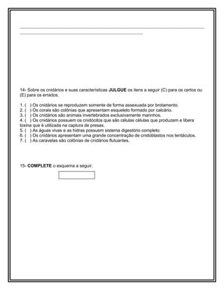 ________________________________________________________________________
________________________________________________
14- Sobre os cnidários e suas características JULGUE os itens a seguir (C) para os certos ou
(E) para os errados.
1. ( ) Os cnidários se reproduzem somente de forma assexuada por brotamento.
2. ( ) Os corais são colônias que apresentam esqueleto formado por calcário.
3. ( ) Os cnidários são animais invertebrados exclusivamente marinhos.
4. ( ) Os cnidários possuem os cnidócitos que são células células que produzem e libera
toxina que é utilizada na captura de presas.
5. ( ) As águas vivas e as hidras possuem sistema digestório completo.
6. ( ) Os cnidários apresentam uma grande concentração de cnidoblastos nos tentáculos.
7. ( ) As caravelas são colônias de cnidários flutuantes.
15- COMPLETE o esquema a seguir.
 