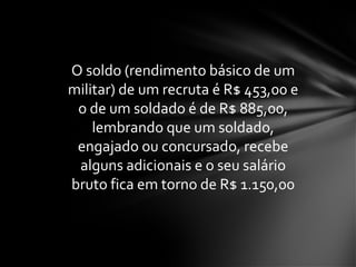 O soldo (rendimento básico de um
militar) de um recruta é R$ 453,00 e
o de um soldado é de R$ 885,00,
lembrando que um soldado,
engajado ou concursado, recebe
alguns adicionais e o seu salário
bruto fica em torno de R$ 1.150,00
 