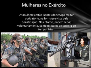 Mulheres no Exército
As mulheres estão isentas do serviço militar
obrigatório, na forma prevista pela
Constituição. No entanto, podem servir,
voluntariamente, como militares de carreira ou
temporárias.
 
