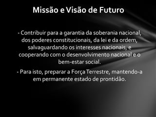 - Contribuir para a garantia da soberania nacional,
dos poderes constitucionais, da lei e da ordem,
salvaguardando os interesses nacionais, e
cooperando com o desenvolvimento nacional e o
bem-estar social.
- Para isto, preparar a ForçaTerrestre, mantendo-a
em permanente estado de prontidão.
Missão eVisão de Futuro
 