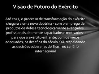 Até 2022, o processo de transformação do exército
chegará a uma nova doutrina - com o emprego de
produtos de defesa tecnologicamente avançados,
profissionais altamente capacitados e motivados -
para que o exército enfrente, com os meios
adequados, os desafios do século XXI, respaldando
as decisões soberanas do Brasil no cenário
internacional
Visão de Futuro do Exército
 