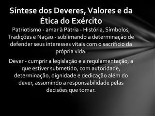 Patriotismo - amar à Pátria - História, Símbolos,
Tradições e Nação - sublimando a determinação de
defender seus interesses vitais com o sacrifício da
própria vida.
Dever - cumprir a legislação e a regulamentação, a
que estiver submetido, com autoridade,
determinação, dignidade e dedicação além do
dever, assumindo a responsabilidade pelas
decisões que tomar.
Síntese dos Deveres,Valores e da
Ética do Exército
 