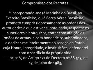 Compromisso dos Recrutas:
“ Incorporando-me (à Marinha do Brasil; ao
Exército Brasileiro; ou à Força Aérea Brasileira),
prometo cumprir rigorosamente as ordens das
autoridades a que estiver subordinado, respeitar os
superiores hierárquicos, tratar com afeição os
irmãos de armas, e com bondade os subordinados,
e dedicar-me inteiramente ao serviço da Pátria,
cuja Honra, Integridade, e Instituições, defenderei
com o sacrifício da própria vida.
— IncisoV, do Artigo 171 do Decreto nº 88.513, de
13 de julho de 1983,
 