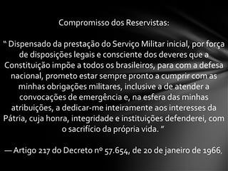 Compromisso dos Reservistas:
“ Dispensado da prestação do Serviço Militar inicial, por força
de disposições legais e consciente dos deveres que a
Constituição impõe a todos os brasileiros, para com a defesa
nacional, prometo estar sempre pronto a cumprir com as
minhas obrigações militares, inclusive a de atender a
convocações de emergência e, na esfera das minhas
atribuições, a dedicar-me inteiramente aos interesses da
Pátria, cuja honra, integridade e instituições defenderei, com
o sacrifício da própria vida. ”
— Artigo 217 do Decreto nº 57.654, de 20 de janeiro de 1966,
 