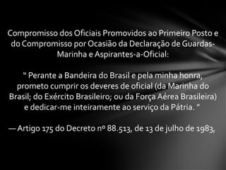 Compromisso dos Oficiais Promovidos ao Primeiro Posto e
do Compromisso por Ocasião da Declaração de Guardas-
Marinha e Aspirantes-a-Oficial:
“ Perante a Bandeira do Brasil e pela minha honra,
prometo cumprir os deveres de oficial (da Marinha do
Brasil; do Exército Brasileiro; ou da Força Aérea Brasileira)
e dedicar-me inteiramente ao serviço da Pátria. ”
— Artigo 175 do Decreto nº 88.513, de 13 de julho de 1983,
 