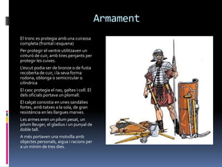 ArmamentEl tronc es protegia amb una cuirassa completa (frontal i esquena) Per protegir el ventre utilitzaven un cinturó de cuir, amb tires penjants per protegir les cuixes.L'escut podia ser de bronze o de fusta recoberta de cuir, i la seva forma rodona, oblonga o semicircular o cilíndricaEl casc protegia el nas, galtes i coll. El dels oficials portava un plomall.El calçat consistia en unes sandàlies fortes, amb tatxes a la sola, de gran resistència en les llargues marxes.Les armes eren un pilum pesat, un pilum lleuger, el gladius i un punyal de doble tall.A més portaven una motxilla amb objectes personals, aigua i racions per a un mínim de tres dies.