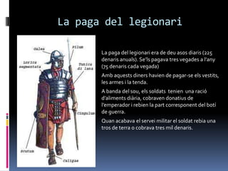 La paga del legionariLa paga del legionari era de deu asos diaris (225 denaris anuals). Se’ls pagava tres vegades a l’any (75 denaris cada vegada)Amb aquests diners havien de pagar-se els vestits, les armes i la tenda.A banda del sou, els soldats  tenien  una ració d’aliments diària, cobraven donatius de l’emperador i rebien la part corresponent del botí de guerra.Quan acabava el servei militar el soldat rebia una tros de terra o cobrava tres mil denaris.