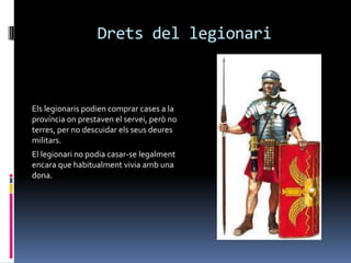 Drets del legionariEls legionaris podien comprar cases a la província on prestaven el servei, però no terres, per no descuidar els seus deures militars.El legionari no podia casar-se legalment encara que habitualment vivia amb una dona.
