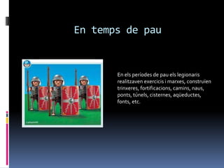 En temps de pauEn els períodes de pau els legionaris realitzaven exercicis i marxes, construïen trinxeres, fortificacions, camins, naus, ponts, túnels, cisternes, aqüeductes, fonts, etc.
