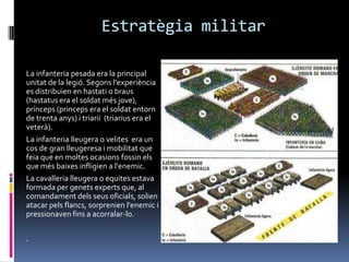 Estratègia militarLa infanteria pesada era la principal unitat de la legió. Segonsl'experiència es distribuïen en hastati o braus (hastatus era el soldat més jove), prínceps (princeps era el soldatentorn de trentaanys) i triarii  (triarius era el veterà).La infanterialleugera o velites  era un cos de gran lleugeresa i mobilitat que feia que en moltesocasionsfossinels que més baixesinfligien a l'enemic. La cavallerialleugera o equitesestava formada per genetsexperts que, al comandament dels seus oficials, solien atacar pelsflancs, sorprenienl'enemic i pressionavenfins a acorralar-lo. .