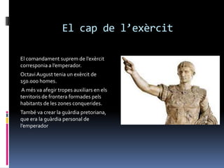 El cap de l’exèrcitEl comandament suprem de l’exèrcit corresponia a l’emperador.Octavi August tenia un exèrcit de 150.000 homes. A més va afegir tropes auxiliars en els territoris de frontera formades pels habitants de les zones conquerides.També va crear la guàrdia pretoriana, que era la guàrdia personal de l’emperador