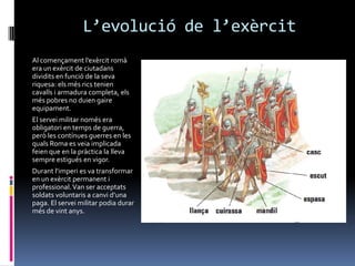 L’evolució de l’exèrcitAl començament l’exèrcit romà era un exèrcit de ciutadans dividits en funció de la seva riquesa: els més rics tenien cavalls i armadura completa, els més pobres no duien gaire equipament.El servei militar només era obligatori en temps de guerra, però les contínues guerres en les quals Roma es veia implicada feien que en la pràctica la lleva sempre estigués en vigor.Durant l’imperi es va transformar en un exèrcit permanent i professional. Van ser acceptats soldats voluntaris a canvi d’una paga. El servei militar podia durar més de vint anys.