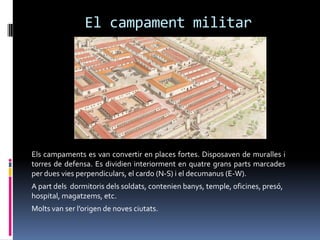 El campament militarEls campaments es van convertir en places fortes. Disposaven de muralles i torres de defensa. Es dividien interiorment en quatre grans parts marcades per dues vies perpendiculars, el cardo (N-S) i el decumanus (E-W).A part dels  dormitoris dels soldats, contenien banys, temple, oficines, presó, hospital, magatzems, etc.Molts van ser l’origen de noves ciutats.