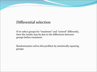 Differential selection If we select groups for “treatment” and “control” differently, then the results may be due to the differences between groups before treatment.  Randomization solves this problem by statistically equating groups. 