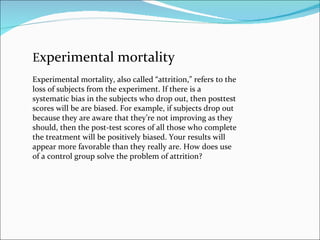 E xperimental mortality Experimental mortality, also called “attrition,” refers to the loss of subjects from the experiment. If there is a systematic bias in the subjects who drop out, then posttest scores will be are biased. For example, if subjects drop out because they are aware that they’re not improving as they should, then the post-test scores of all those who complete the treatment will be positively biased. Your results will appear more favorable than they really are. How does use of a control group solve the problem of attrition? 