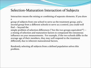 Selection-Maturation Interaction of Subjects Interaction means the mixing or combining of separate elements. If you draw a group of subjects from one school to serve as the treatment group, and a second group from a different schools to serve as a control, you could well find -- beyond the simple problem of selection differences (“Are the two groups equivalent?”) --  a mixing of selection and maturation factors to compound the extraneous influence on your measurements.  For example, if the two schools differ in the average age of their members, they may well respond to the treatment differently due to inherent maturational factors.  Randomly selecting all subjects from a defined population solves this problem. 