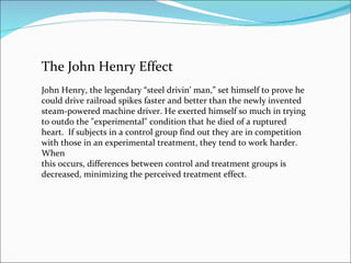 The John Henry Effect John Henry, the legendary “steel drivin’ man,” set himself to prove he could drive railroad spikes faster and better than the newly invented steam-powered machine driver. He exerted himself so much in trying to outdo the "experimental" condition that he died of a ruptured heart.  If subjects in a control group find out they are in competition with those in an experimental treatment, they tend to work harder. When this occurs, differences between control and treatment groups is decreased, minimizing the perceived treatment effect. 