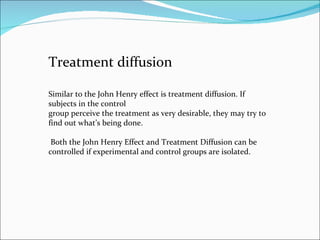 Treatment diffusion Similar to the John Henry effect is treatment diffusion. If subjects in the control group perceive the treatment as very desirable, they may try to find out what’s being done. Both the John Henry Effect and Treatment Diffusion can be controlled if experimental and control groups are isolated. 
