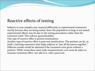 Reactive effects of testing Subjects in your samples may respond differently to experimental treatments merely because they are being tested. Since the population at large is not tested, experimental effects may be due to the testing procedures rather than the treatment itself. This reduces generalizability. One type of reactive effect is pretest sensitization.  Another type of reactive effect is post-test sensitization. The posttest can be, in itself, a learning experience that helps subjects to “put all the pieces together.” Different results would be obtained if the treatment were given without a posttest. While researchers must make measurements, care must be taken to measure treatment effect, not add to it, with a post-test. 