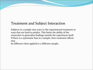 Treatment and Subject Interaction Subjects in a sample may react to the experimental treatment in ways that are hard to predict. This limits the ability of the researcher to generalize findings outside the experiment itself. If there is a systematic bias in a sample, then treatment effects may be different when applied to a different sample. 
