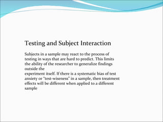 Testing and Subject Interaction Subjects in a sample may react to the process of testing in ways that are hard to predict. This limits the ability of the researcher to generalize findings outside the experiment itself. If there is a systematic bias of test anxiety or “test-wiseness” in a sample, then treatment effects will be different when applied to a different sample 