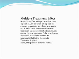 Multiple Treatment Effect Normally we find a single treatment in an experiment. If, however, an experiment exposes subjects to, say, three treatments (A, B, and C) and test scores show that treatment C produced the best results, one cannot declare treatment C the best. It may have been the combination of the treatments that led to the results.  Treatment C, given alone, may produce different results. 