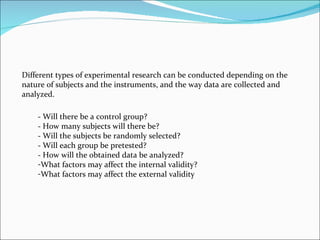 Different types of experimental research can be conducted depending on the nature of subjects and the instruments, and the way data are collected and analyzed.  - Will there be a control group?  - How many subjects will there be?  - Will the subjects be randomly selected?  - Will each group be pretested?  - How will the obtained data be analyzed?  What factors may affect the internal validity?  What factors may affect the external validity  