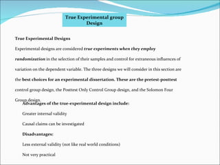 True Experimental group Design Advantages of the true-experimental design include: Greater internal validity Causal claims can be investigated Disadvantages: Less external validity (not like real world conditions) Not very practical True Experimental Designs Experimental designs are considered  true experiments when they employ randomization  in the selection of their samples and control for extraneous influences of variation on the dependent variable. The three designs we will consider in this section are the  best choices for an experimental dissertation. These are the pretest-posttest control group design, the Posttest Only Control Group design, and the Solomon Four Group design. 