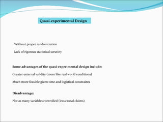 Quasi-experimental Design Without proper randomization Lack of rigorous statistical scrutiny Some advantages of the quasi-experimental design include: Greater external validity (more like real world conditions) Much more feasible given time and logistical constraints Disadvantage: Not as many variables controlled (less causal claims) 