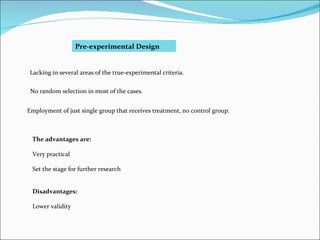 Pre-experimental Design Lacking in several areas of the true-experimental criteria. No random selection in most of the cases. Employment of just single group that receives treatment, no control group. The advantages are: Very practical Set the stage for further research Disadvantages: Lower validity 