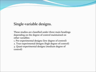 Single-variable designs.  These studies are classified under three main headings depending on the degree of control maintained on other variables:  1. Pre-experimental designs (low degree of control)  2. True experimental designs (high degree of control)  3. Quasi-experimental designs (medium degree of control)  