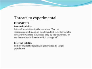 Threats to experimental research  Internal validity  Internal invalidity asks the question, “Are the measurements I make on my dependent (i.e., the variable I measure) variable influenced only by the treatment, or are there other influences which change it?”  External validity To how much the results are generalized to target population.  