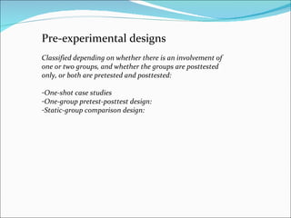 Pre-experimental designs  Classified depending on whether there is an involvement of one or two groups, and whether the groups are posttested only, or both are pretested and posttested:  One-shot case studies  One-group pretest-posttest design:  Static-group comparison design:  